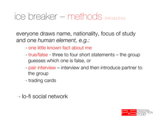 ice breaker – methods (introductory)
everyone draws name, nationality, focus of study
and one human element, e.g.:
   ➝  one  little known fact about me
   ➝  true/false - three to four short statements – the group
     guesses which one is false, or
   ➝  pair interview – interview and then introduce partner to
     the group
   ➝  trading cards



➝  lo-ﬁ   social network 
 