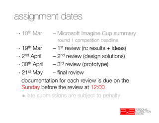 assignment dates
➝  10th   Mar 
– Microsoft Imagine Cup summary"
              
 round 1 competition deadline 
➝  19th Mar   
– 1st review (rc results + ideas)
➝  2nd April  
– 2nd review (design solutions)
➝  30th April 
– 3rd review (prototype)
➝  21st May   
– ﬁnal review
 
documentation for each review is due on the
   Sunday before the review at 12:00
 
✱ late submissions are subject to penalty
 