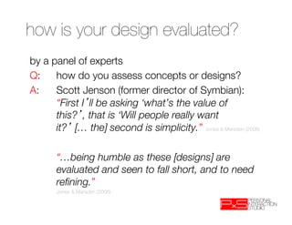 how is your design evaluated? 

by a panel of experts
Q: 
how do you assess concepts or designs?
A: 
Scott Jenson (former director of Symbian):
     
“First I ll be asking ‘what’s the value of
     
this? , that is ‘Will people really want
     
it? [… the] second is simplicity.” Jones & Marsden (2006)
 

 
 
“…being humble as these [designs] are
     
evaluated and seen to fall short, and to need
     
reﬁning.” 
  
   
Jones & Marsden (2006)
 