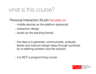 what is this course?
Personal Interaction Studio focuses on
  ➝  mobile  devices as the platform (personal) 
  ➝  interaction design
  ➝  studio as the teaching format



  ➝  the  idea is to generate, communicate, evaluate,
     iterate and improve design ideas through synthesis
     by re-deﬁning problem and the solution

  ➝  it   is NOT a programming course
 