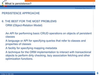 What is persistence? PERSISTENCE APPROACHE 6. THE BEST FOR THE MOST PROBLEMS ORM (Object-Relation Model) An API for performing basic CRUD operations on objects of persistent classes A language or API for specifying queries that refer to classes and properties of classes A facility for specifying mapping metadata A technique for the ORM implementation to interact with transactional objects to perform dirty checking, lazy association fetching and other optimization functions. 