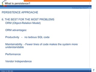 What is persistence? PERSISTENCE APPROACHE 6. THE BEST FOR THE MOST PROBLEMS ORM (Object-Relation Model) ORM advantages: Productivity  -  no tedious SQL code Maintainability  - Fewer lines of code makes the system more understandable Performance Vendor Independence 