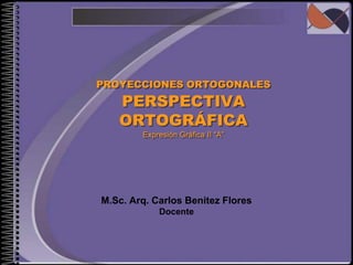 PROYECCIONES ORTOGONALES PERSPECTIVA ORTOGRÁFICAExpresión Gráfica II “A” M.Sc. Arq. Carlos Benitez Flores Docente 