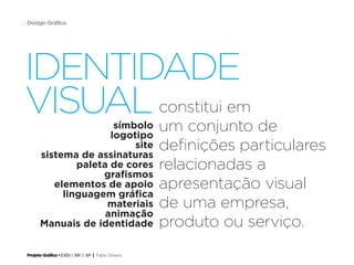 Projeto Gráfico • | IED | BR | SP | Fabio Silveira
Design Gráfico12
constitui em
um conjunto de
definições particulares
relacionadas a
apresentação visual
de uma empresa,
produto ou serviço.
símbolo
logotipo
site
sistema de assinaturas
paleta de cores
grafismos
elementos de apoio
linguagem gráfica
materiais
animação
Manuais de identidade
identidade
visual
 