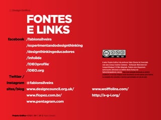 Projeto Gráfico • | IED | BR | SP | Fabio Silveira
Design Gráfico22
Fontes
e links
/fabionsilveira
/experimentandodesignthinking
/designthinkingeducadores
/Infolide
/IDEOprofile‎
/IDEO.org
@fabionsilveira
facebook
Twitter /
Instagram
sites/blog www.designcouncil.org.uk/
www.flopez.com.br/
www.pentagram.com
www.wolffolins.com/
http://a-g-i.org/
A aula: Projeto Gráfico I do professor Fabio Silveira foi licenciado
com uma Licença Creative Commons - Atribuição-NãoComercial-
CompartilhaIgual 3.0 Não Adaptada. Podem estar disponíveis
autorizações adicionais ao âmbito desta licença em
fabio@designderaiz.com.br. Este é um conteúdo destinado ao âmbito
acadêmico. O uso das imagens neste documento servem apenas para ilustrar
os exemplos dos conceitos e tecnicas apresentadas em sala de aula.
 