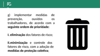 P
G
R
g) implementar
prevenção, ouvidos
medidas de
os
trabalhadores, de acordo com a
seguinte ordem de prioridade:
I. eliminação dos fatores de risco;
II.minimização e controle dos
fatores de risco, com a adoção de
medidas de proteção coletiva;
 