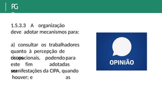 P
G
R
1.5.3.3 A organização
deve adotar mecanismos para:
a) consultar os trabalhadores
quanto à percepção de
riscos
ocupacionais,
este fim
ser
podendopara
adotadas
as
manifestações da CIPA, quando
houver; e
 