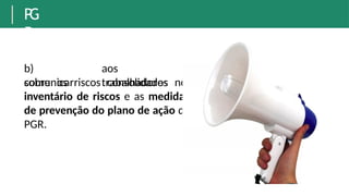 P
G
R
b)
comunicar
aos
trabalhadores
sobre os riscos consolidados no
inventário de riscos e as medidas
de prevenção do plano de ação do
PGR.
 
