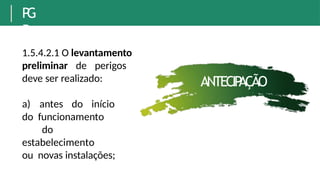 P
G
R
1.5.4.2.1 O levantamento
preliminar de perigos
deve ser realizado:
a) antes do início
do funcionamento
do
estabelecimento
ou novas instalações;
ANTECIP
AÇÃO
 