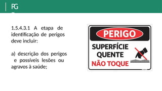 P
G
R
1.5.4.3.1 A etapa de
identificação de perigos
deve incluir:
a) descrição dos perigos
e possíveis lesões ou
agravos à saúde;
 