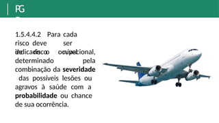 P
G
R
1.5.4.4.2 Para cada
risco deve ser
indicado o nível
de risco
determinado
ocupacional,
pela
combinação da severidade
das possíveis lesões ou
agravos à saúde com a
probabilidade ou chance
de sua ocorrência.
 