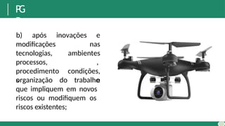 P
G
R
b) após inovações e
nas
modificações
tecnologias,
processos,
procedimento
s
ambientes
,
condições,
e
organização do trabalho
que impliquem em novos
riscos ou modifiquem os
riscos existentes;
 