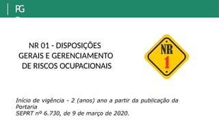 NR 01 - DISPOSIÇÕES
GERAIS E GERENCIAMENTO
DE RISCOS OCUPACIONAIS
P
G
R
Início de vigência - 2 (anos) ano a partir da publicação da
Portaria
SEPRT nº 6.730, de 9 de março de 2020.
 