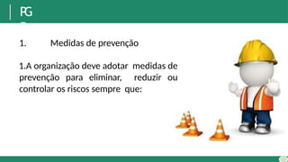 P
G
R
1. Medidas de prevenção
1.A organização deve adotar medidas de
prevenção para eliminar, reduzir ou
controlar os riscos sempre que:
 