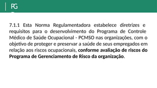 P
G
R
7.1.1 Esta Norma Regulamentadora estabelece diretrizes e
requisitos para o desenvolvimento do Programa de Controle
Médico de Saúde Ocupacional - PCMSO nas organizações, com o
objetivo de proteger e preservar a saúde de seus empregados em
relação aos riscos ocupacionais, conforme avaliação de riscos do
Programa de Gerenciamento de Risco da organização.
 