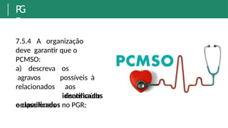 P
G
R
7.5.4 A organização
deve garantir que o
PCMSO:
os
possíveis à
saúde
aos
riscos
a) descreva
agravos
relacionados
ocupacionais
identificados
e classificados no PGR;
 