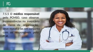 P
G
R
7.5.5 O médico responsável
pelo PCMSO, caso observe
inconsistências no inventário
de riscos da organização,
deve reavaliá-las em conjunto
com os responsáveis pelo
PGR.
 