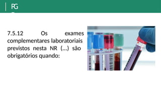 P
G
R
7.5.12 Os exames
complementares laboratoriais
previstos nesta NR (...) são
obrigatórios quando:
 