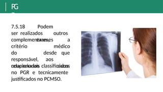 P
G
R
7.5.18 Podem
ser realizados outros
exames
complementares, a
médico
critério
do
responsável,
relacionados
desde
aos
que
riscos
ocupacionais classificados
no PGR e tecnicamente
justificados no PCMSO.
 
