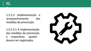 P
G
R
1.5.5.3 Implementação e
das
acompanhamento
medidas de prevenção
1.5.5.3.1 A implementação
das medidas de prevenção
e respectivos ajustes
devem ser registrados.
 