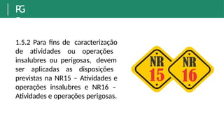 P
G
R
1.5.2 Para fins de caracterização
de atividades ou operações
insalubres ou perigosas, devem
ser aplicadas as disposições
previstas na NR15 – Atividades e
operações insalubres e NR16 –
Atividades e operações perigosas.
 