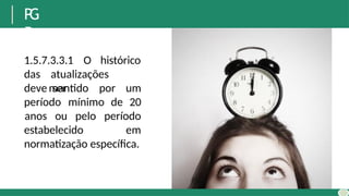 P
G
R
1.5.7.3.3.1 O histórico
das atualizações
deve ser
mantido por um
período mínimo de 20
estabelecido
anos ou pelo período
em
normatização específica.
 