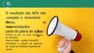 P
G
R
O resultado das AETs não
compõe o inventário
de
riscos,
mas
recomendações
as
faze
m
parte do plano de ação.
(Trecho na live no canal Ergonomia
da Atividade)
Mauro Muller - Auditor Fiscal/RS
Coordenou a equipe de governo
do Grupo de Trabalho Tripartite da
norma
 