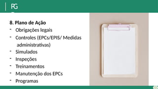 P
G
R
8. Plano de Ação
- Obrigações legais
- Controles (EPCs/EPIS/ Medidas
administrativas)
- Simulados
- Inspeções
- Treinamentos
- Manutenção dos EPCs
- Programas
 