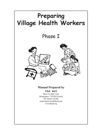 Preparing
Village Health Workers

          Phase I




      Manual Prepared by
          the ant
           Ward 10, BOC Gate
       Bongaigaon - 783380 (Assam)
            Ph: 03664-225506
       email: theant1@rediffmail.com
               www.theant.org
 