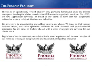 The Phoenix PlatformPhoenix is an operationally-focused advisory firm, providing turnaround, crisis and interim management and capital advisory services to middle market companies in transition.  Since 1985, we have aggressively advocated on behalf of our clients in more than 950 assignments nationwide across a variety of situations and industries. We are experts in understanding and adding value to our clients. We focus on their unique business drivers, and create specialized solutions for both distressed and growth-oriented companies. We are hands-on leaders who act with a sense of urgency and advocate for our clients’ needs. Regardless of the circumstances, our mission is the same: to preserve and enhance the value of our clients by focusing on the operational and financial challenges they encounter.1