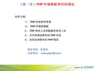 ( 第一 讲 )   PHP 环境搭配和代码调试 PHP100 视频教程 本讲大纲： 1 、 PHP 的优势和背景 2 、 PHP 环境的搭配 3 、 PHP 常用工具和数据库常用工具 4 、书写和调试简单的 PHP 代码 4 、如何处理简单的 PHP 错误 演讲老师：张恩民  支持网站： www.php100.com 