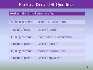 12
Work out the derived quantities for:
Defining equation: speed = distance / time
In terms of units: Units of speed =
Defining equation: pressure = force / area
In terms of units: Units of pressure =
Defining equation: force = mass × acceleration
In terms of units: Units of force =
Practice: Derived SI Quantities
 