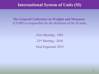 The General Conference on Weights and Measures
(CGMP) is responsible for the definition of the SI units.
First Meeting : 1883
23rd Meeting : 2010
Next Expected: 2015
International System of Units (SI)
7
 