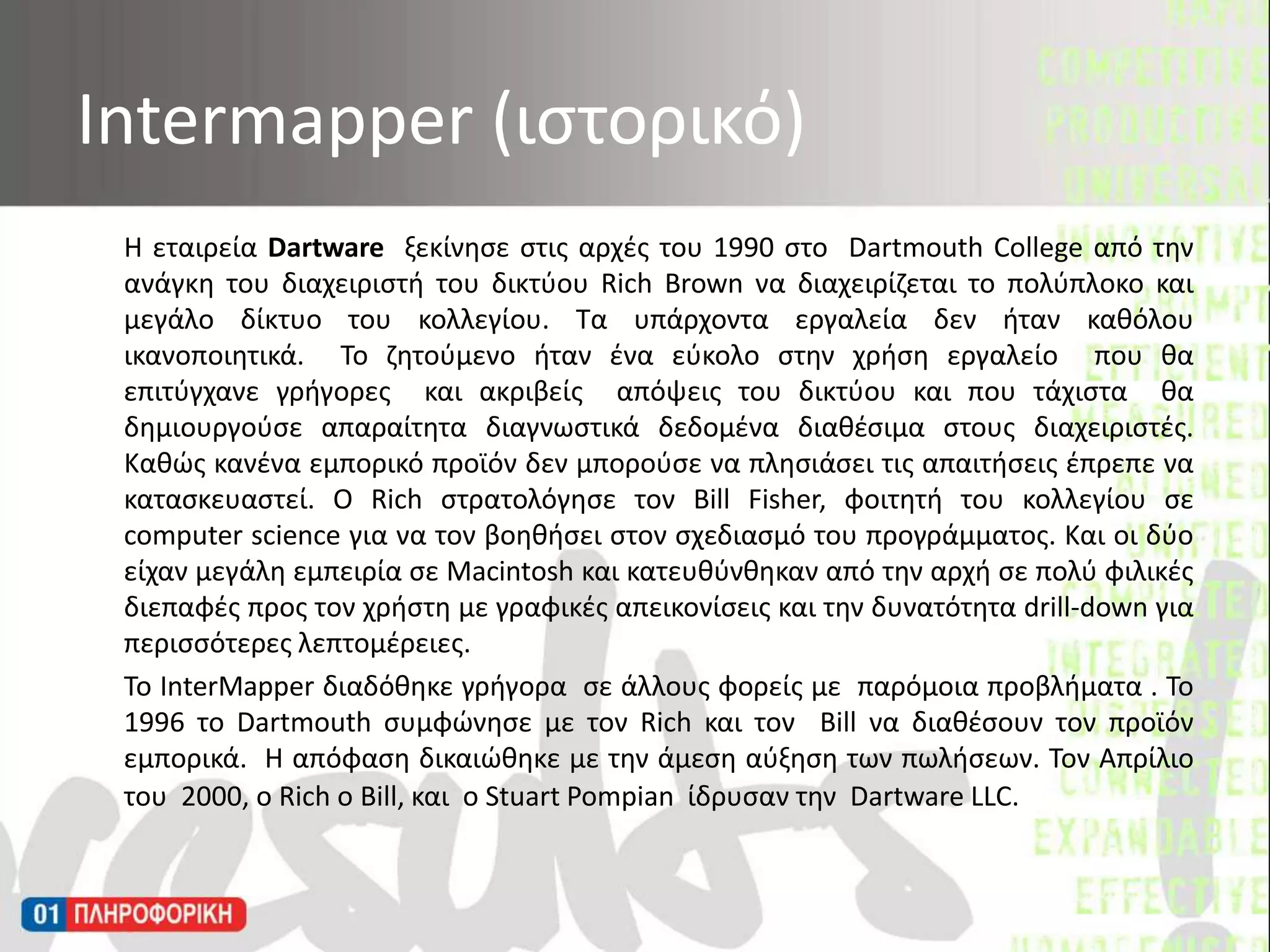 Η εταιρεία Dartwareξεκίνησε στις αρχές του 1990 στο  DartmouthCollege από την ανάγκη του διαχειριστή του δικτύου Rich Brown να διαχειρίζεται το πολύπλοκο και μεγάλο δίκτυο του κολλεγίου. Τα υπάρχοντα εργαλεία δεν ήταν καθόλου ικανοποιητικά.  Το ζητούμενο ήταν ένα εύκολο στην χρήση εργαλείο  που θα επιτύγχανε γρήγορες  και ακριβείς απόψεις του δικτύου και που τάχιστα θα δημιουργούσε απαραίτητα διαγνωστικά δεδομένα διαθέσιμα στους διαχειριστές. Καθώς κανένα εμπορικό προϊόν δεν μπορούσε να πλησιάσει τις απαιτήσεις έπρεπε να κατασκευαστεί. Ο Rich στρατολόγησε τον Bill Fisher, φοιτητή του κολλεγίου σε  computer science για να τον βοηθήσει στον σχεδιασμό του προγράμματος. Και οι δύο είχαν μεγάλη εμπειρία σε Macintosh και κατευθύνθηκαν από την αρχή σε πολύ φιλικές διεπαφές προς τον χρήστη με γραφικές απεικονίσεις και την δυνατότητα drill-down για περισσότερες λεπτομέρειες.	Το InterMapper διαδόθηκε γρήγορα  σε άλλους φορείς με  παρόμοια προβλήματα . Το 1996 το Dartmouth συμφώνησε με τον Rich και τον  Bill να διαθέσουν τον προϊόν εμπορικά.  Η απόφαση δικαιώθηκε με την άμεση αύξηση των πωλήσεων. Τον Απρίλιο του  2000, ο Rich ο Bill, και  ο Stuart Pompian ίδρυσαν την Dartware LLC.  Intermapper (ιστορικό)