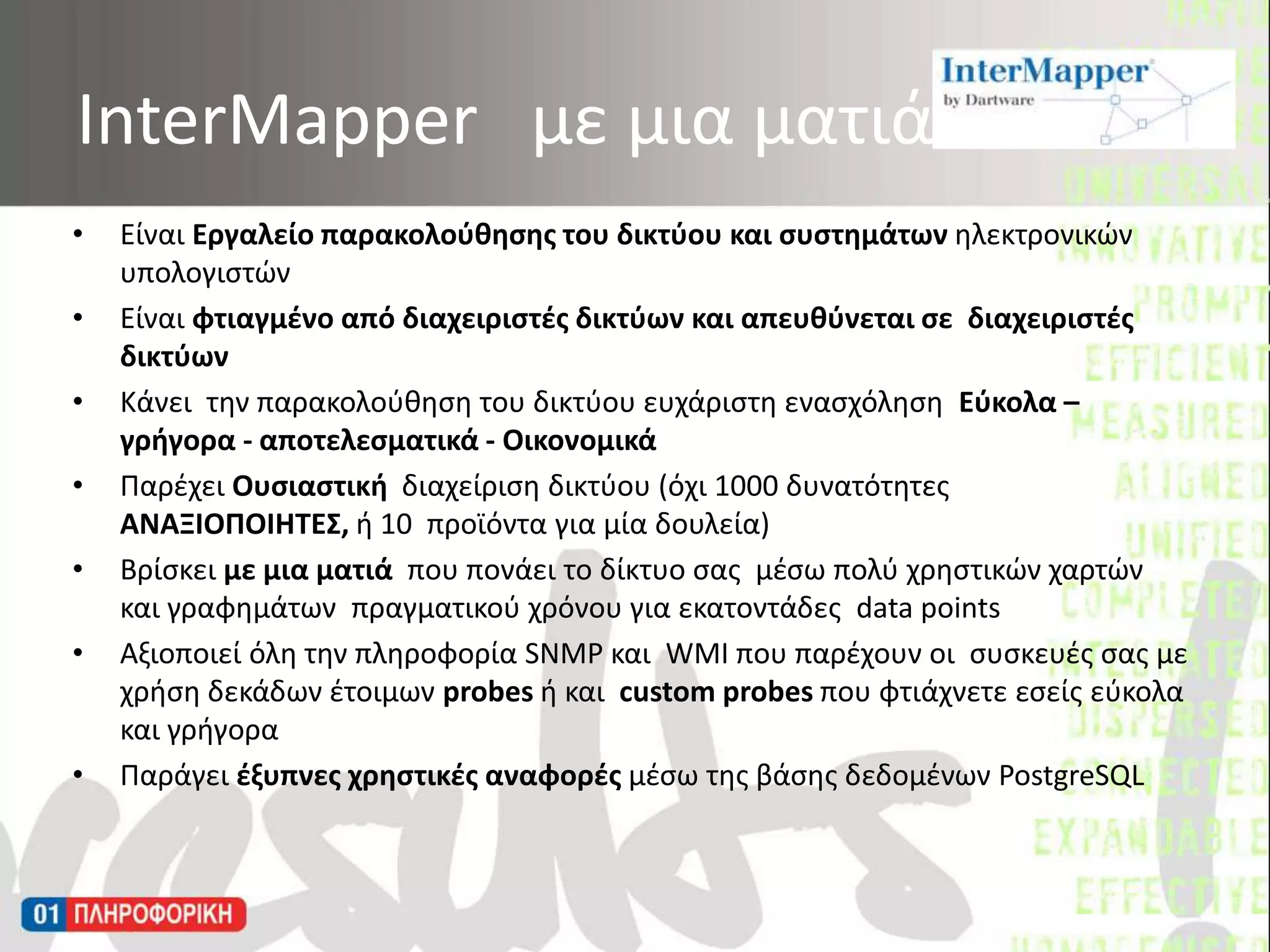 InterMapperμε μια ματιάΕίναι Εργαλείο παρακολούθησης του δικτύου και συστημάτων ηλεκτρονικών υπολογιστώνΕίναι φτιαγμένο από διαχειριστές δικτύων και απευθύνεται σε  διαχειριστές δικτύων Κάνει  την παρακολούθηση του δικτύου ευχάριστη ενασχόληση  Εύκολα – γρήγορα - αποτελεσματικά - Οικονομικά Παρέχει Ουσιαστική  διαχείριση δικτύου (όχι 1000 δυνατότητες  ΑΝΑΞΙΟΠΟΙΗΤΕΣ, ή10  προϊόνταγια μία δουλεία)Βρίσκει με μια ματιά  που πονάει το δίκτυο σας  μέσω πολύ χρηστικών χαρτών και γραφημάτων  πραγματικού χρόνου για εκατοντάδες  data points Αξιοποιεί όλη την πληροφορία SNMP και  WMI που παρέχουν οι  συσκευές σας με χρήση δεκάδων έτοιμων probesή και  custom probesπου φτιάχνετε εσείς εύκολα και γρήγοραΠαράγει έξυπνες χρηστικές αναφορές μέσω της βάσης δεδομένων PostgreSQL