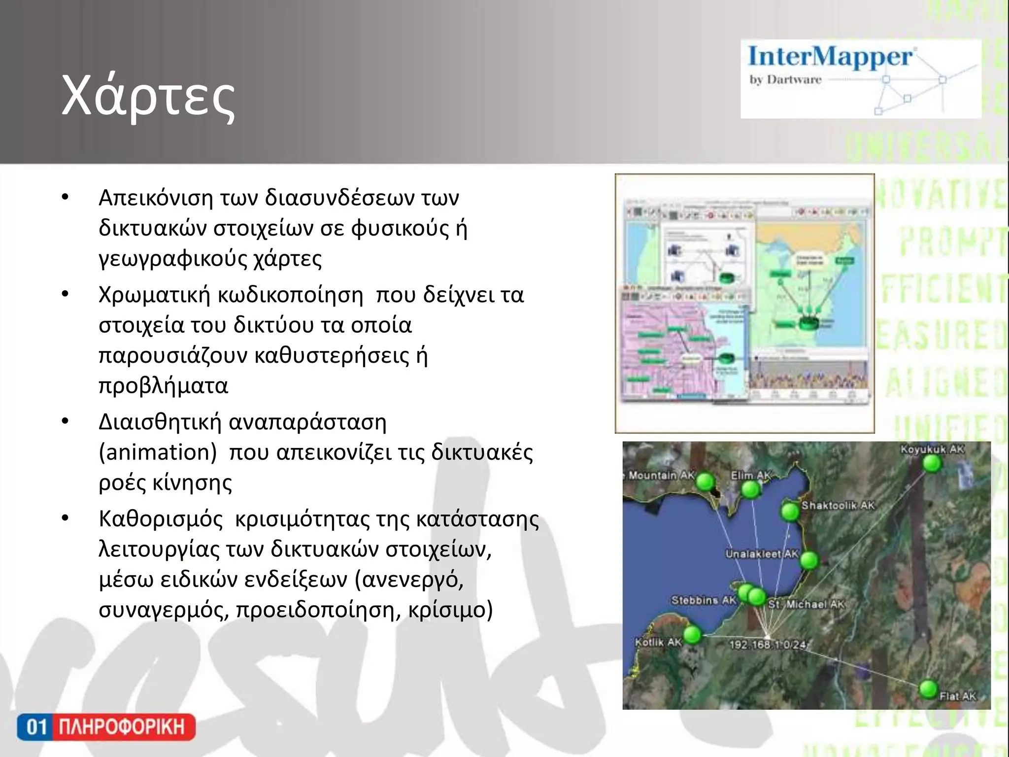 Απεικόνιση των διασυνδέσεων των δικτυακών στοιχείων σε φυσικούς ή γεωγραφικούς χάρτεςΧρωματική κωδικοποίηση  που δείχνει τα στοιχεία του δικτύου τα οποία παρουσιάζουν καθυστερήσεις ή προβλήματαΔιαισθητική αναπαράσταση (animation)  που απεικονίζει τις δικτυακές ροές κίνησηςΚαθορισμός  κρισιμότητας της κατάστασης λειτουργίας των δικτυακών στοιχείων, μέσω ειδικών ενδείξεων (ανενεργό, συναγερμός, προειδοποίηση, κρίσιμο)Χάρτες