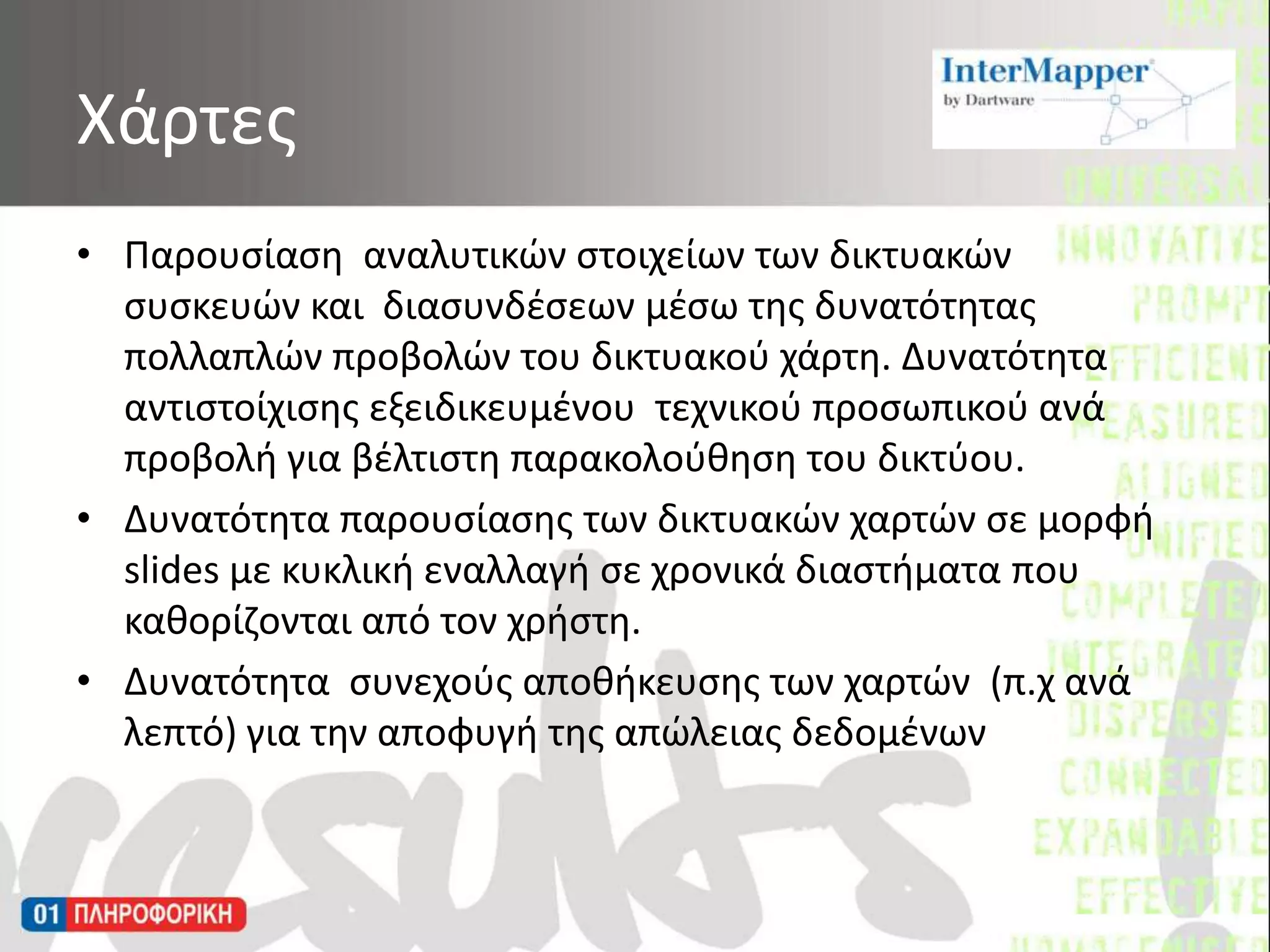 Παρουσίαση  αναλυτικών στοιχείων των δικτυακών συσκευών και  διασυνδέσεων μέσω της δυνατότητας πολλαπλών προβολών του δικτυακού χάρτη. Δυνατότητα αντιστοίχισης εξειδικευμένου  τεχνικού προσωπικού ανά προβολή για βέλτιστη παρακολούθηση του δικτύου.Δυνατότητα παρουσίασης των δικτυακών χαρτών σε μορφή slides με κυκλική εναλλαγή σε χρονικά διαστήματα που καθορίζονται από τον χρήστη.Δυνατότητα  συνεχούς αποθήκευσης των χαρτών  (π.χ ανά λεπτό) για την αποφυγή της απώλειας δεδομένωνΧάρτες