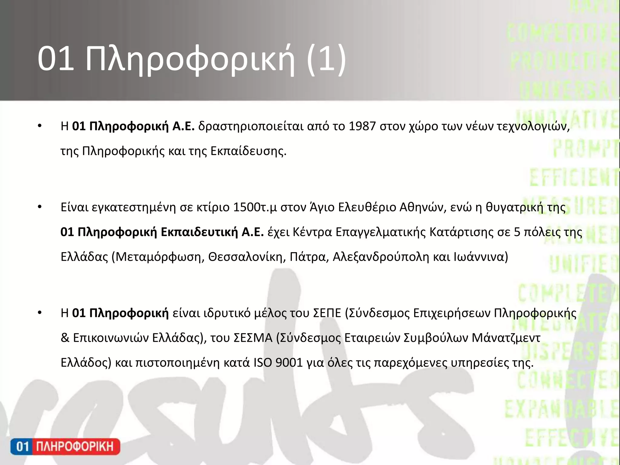 Η 01 Πληροφορική Α.Ε. δραστηριοποιείται από το 1987 στον χώρο των νέων τεχνολογιών, της Πληροφορικής και της Εκπαίδευσης. Είναι εγκατεστημένη σε κτίριο 1500τ.μ στον Άγιο Ελευθέριο Αθηνών, ενώ η θυγατρική της 01 Πληροφορική Εκπαιδευτική Α.Ε. έχει Κέντρα Επαγγελματικής Κατάρτισης σε 5 πόλεις της Ελλάδας (Μεταμόρφωση, Θεσσαλονίκη, Πάτρα, Αλεξανδρούπολη και Ιωάννινα) Η 01 Πληροφορική είναι ιδρυτικό μέλος του ΣΕΠΕ (Σύνδεσμος Επιχειρήσεων Πληροφορικής & Επικοινωνιών Ελλάδας), του ΣΕΣΜΑ (Σύνδεσμος Εταιρειών Συμβούλων Μάνατζμεντ Ελλάδος) και πιστοποιημένη κατά ISO 9001 για όλες τις παρεχόμενες υπηρεσίες της.01 Πληροφορική (1)
