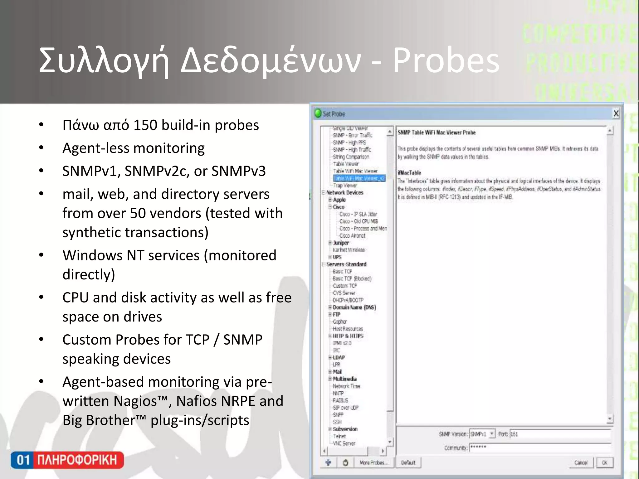 Πάνω από 150 build-in probesAgent-less monitoringSNMPv1, SNMPv2c, or SNMPv3mail, web, and directory servers from over 50 vendors (tested with synthetic transactions)Windows NT services (monitored directly) CPU and disk activity as well as free space on drivesCustom Probes for TCP / SNMP speaking devicesAgent-based monitoring via pre-written Nagios™, Nafios NRPE and Big Brother™ plug-ins/scripts Συλλογή Δεδομένων - Probes