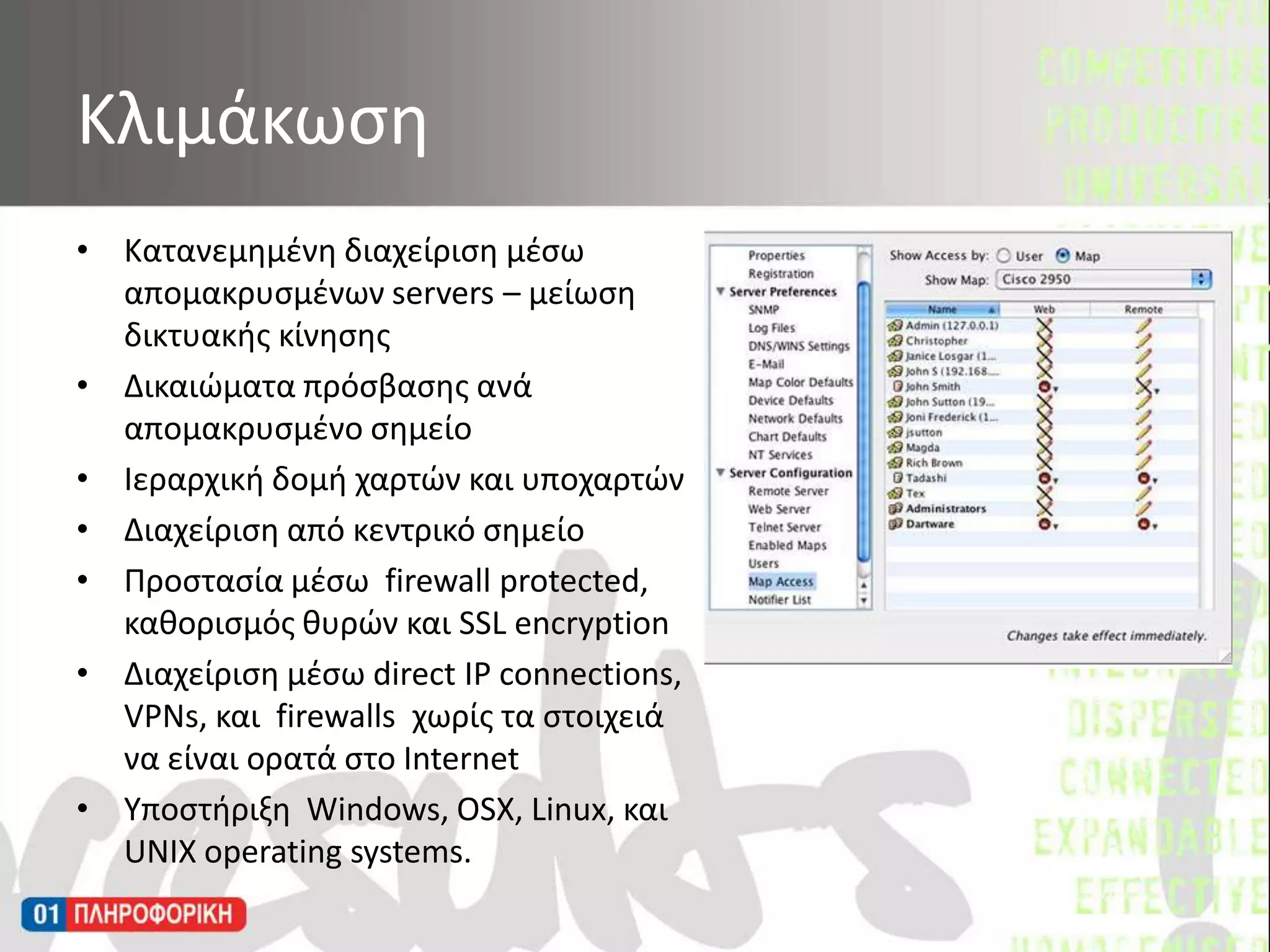 Κατανεμημένη διαχείριση μέσω απομακρυσμένων servers – μείωση δικτυακής κίνησηςΔικαιώματα πρόσβασης ανά απομακρυσμένο σημείοΙεραρχική δομή χαρτών και υποχαρτώνΔιαχείριση από κεντρικό σημείοΠροστασία μέσω  firewall protected, καθορισμός θυρών και SSL encryption Διαχείριση μέσω direct IP connections, VPNs, και  firewalls  χωρίς τα στοιχειά  να είναι ορατά στο InternetΥποστήριξη  Windows, OSX, Linux, και UNIX operating systems.Κλιμάκωση 