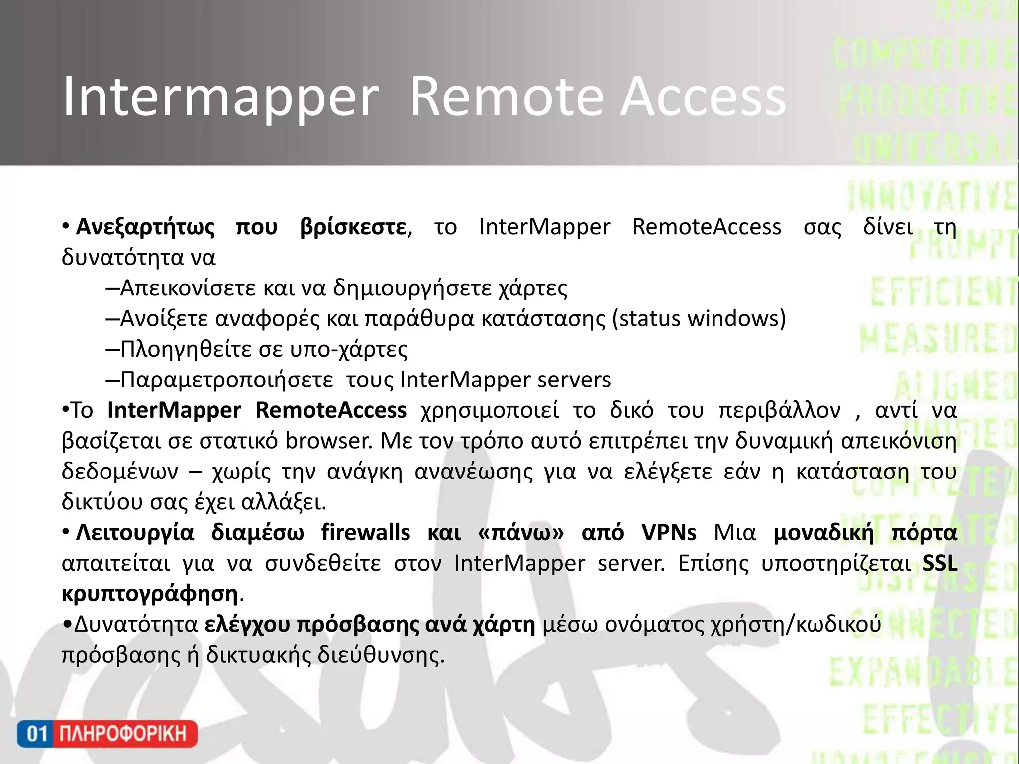  Ανεξαρτήτως που βρίσκεστε, το InterMapperRemoteAccess σας δίνει τη δυνατότητα ναΑπεικονίσετε και να δημιουργήσετε χάρτεςΑνοίξετε αναφορές και παράθυρα κατάστασης (status windows)Πλοηγηθείτε σε υπο-χάρτεςΠαραμετροποιήσετε  τους InterMapperserversΤο InterMapperRemoteAccess χρησιμοποιεί το δικό του περιβάλλον , αντί να βασίζεται σε στατικό browser. Με τον τρόπο αυτό επιτρέπει την δυναμική απεικόνιση δεδομένων – χωρίς την ανάγκη ανανέωσης για να ελέγξετε εάν η κατάσταση του δικτύου σας έχει αλλάξει.  Λειτουργία διαμέσω firewalls και «πάνω» από VPNsΜια μοναδική πόρτα απαιτείται για να συνδεθείτε στον InterMapperserver. Επίσης υποστηρίζεται SSL κρυπτογράφηση.Δυνατότητα ελέγχου πρόσβασης ανά χάρτη μέσω ονόματος χρήστη/κωδικού πρόσβασης ή δικτυακής διεύθυνσης. Intermapper  Remote Access