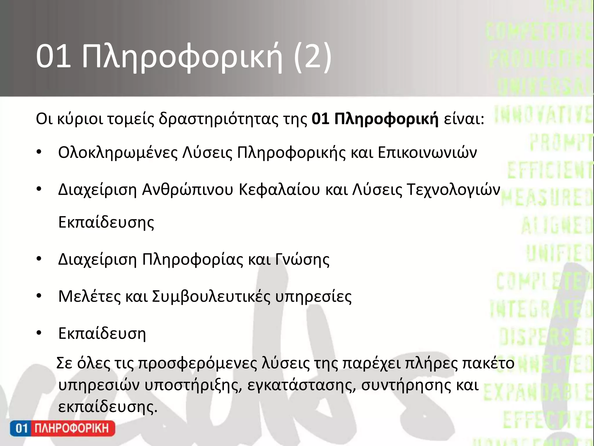 Οι κύριοι τομείς δραστηριότητας της 01 Πληροφορική είναι:Ολοκληρωμένες Λύσεις Πληροφορικής και ΕπικοινωνιώνΔιαχείριση Ανθρώπινου Κεφαλαίου και Λύσεις Τεχνολογιών ΕκπαίδευσηςΔιαχείριση Πληροφορίας και ΓνώσηςΜελέτες και Συμβουλευτικές υπηρεσίεςΕκπαίδευσηΣε όλες τις προσφερόμενες λύσεις της παρέχει πλήρες πακέτο υπηρεσιώνυποστήριξης, εγκατάστασης, συντήρησης και εκπαίδευσης.01 Πληροφορική (2)