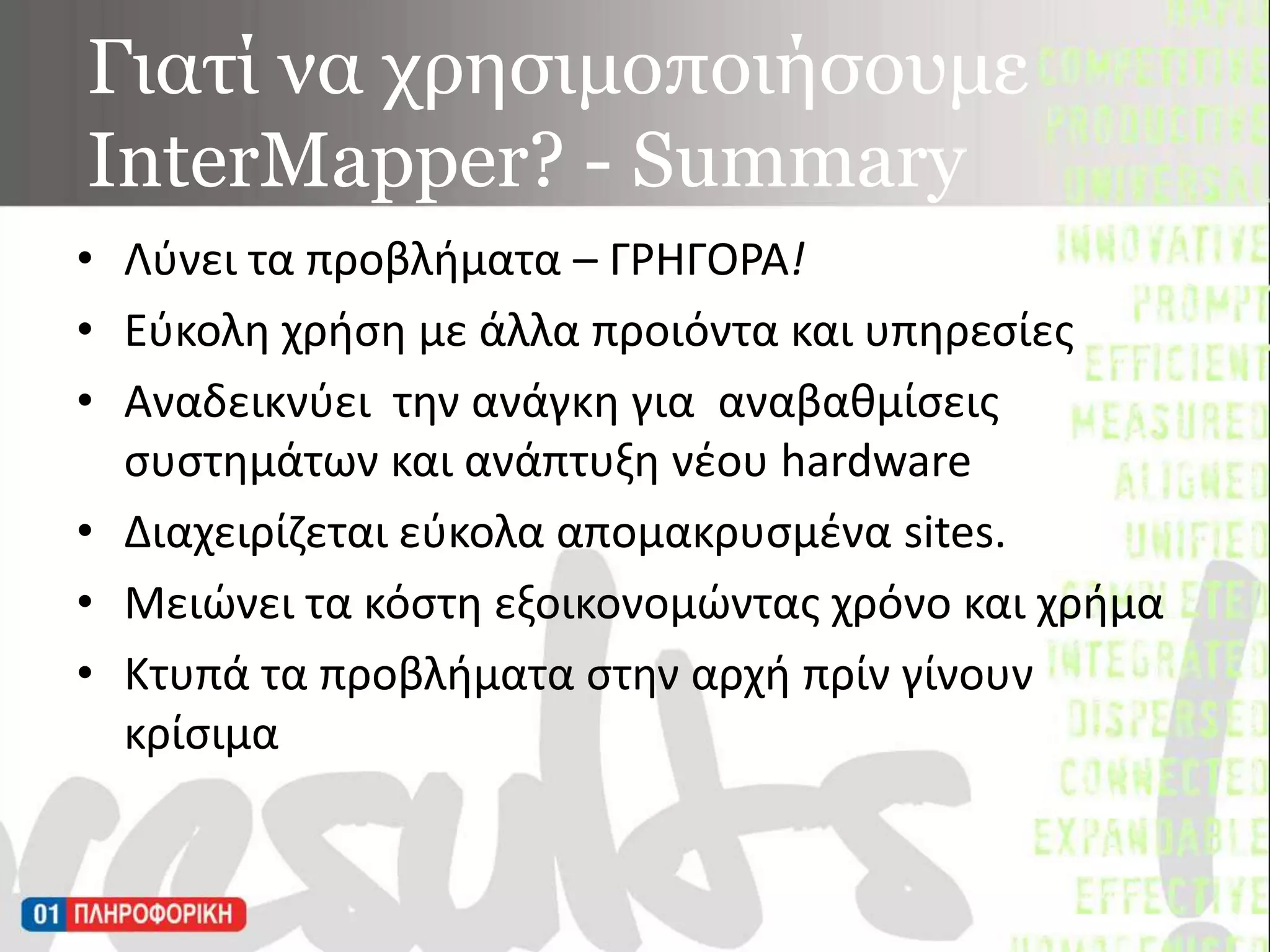 Γιατί να χρησιμοποιήσουμε InterMapper? - SummaryΛύνει τα προβλήματα – ΓΡΗΓΟΡΑ!Εύκολη χρήση με άλλα προιόντα και υπηρεσίες Αναδεικνύει  την ανάγκη για αναβαθμίσεις συστημάτων και ανάπτυξη νέου hardwareΔιαχειρίζεται εύκολα απομακρυσμένα sites.Μειώνει τα κόστη εξοικονομώντας χρόνο και χρήμα Κτυπά τα προβλήματα στην αρχή πρίν γίνουν κρίσιμα