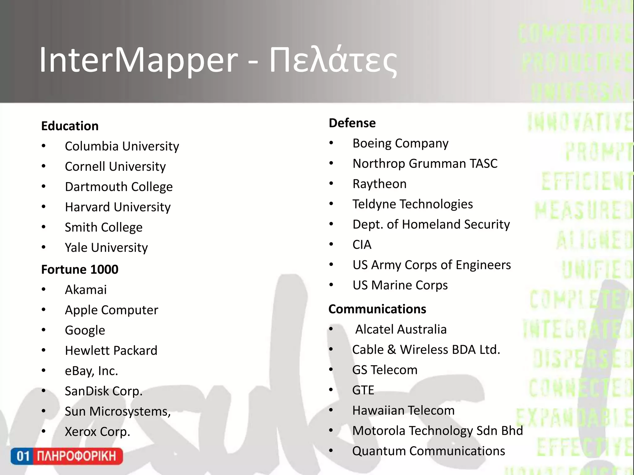 InterMapper - ΠελάτεςDefenseBoeing CompanyNorthrop Grumman TASCRaytheonTeldyne TechnologiesDept. of Homeland SecurityCIAUS Army Corps of EngineersUS Marine CorpsEducationColumbia UniversityCornell UniversityDartmouth CollegeHarvard UniversitySmith CollegeYale UniversityFortune 1000Akamai