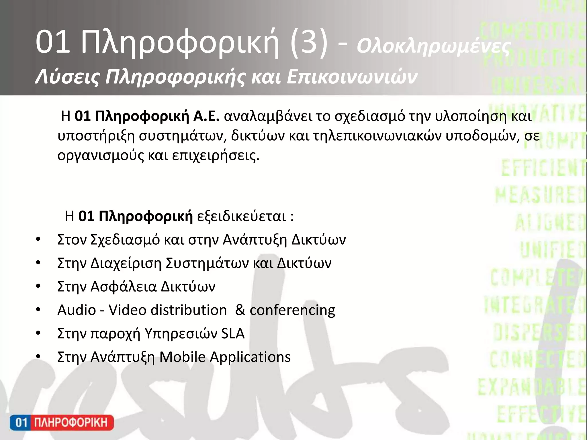        Η 01 Πληροφορική Α.Ε. αναλαμβάνει το σχεδιασμό την υλοποίηση και υποστήριξη συστημάτων, δικτύων και τηλεπικοινωνιακών υποδομών, σε οργανισμούς και επιχειρήσεις.         Η 01 Πληροφορική εξειδικεύεται :Στον Σχεδιασμό και στην Ανάπτυξη ΔικτύωνΣτην Διαχείριση Συστημάτων και Δικτύων Στην Ασφάλεια Δικτύων  Audio - Video distribution  & conferencing Στην παροχή Υπηρεσιών SLA Στην Ανάπτυξη Mobile Applications01 Πληροφορική (3) - Ολοκληρωμένες Λύσεις Πληροφορικής και Επικοινωνιών