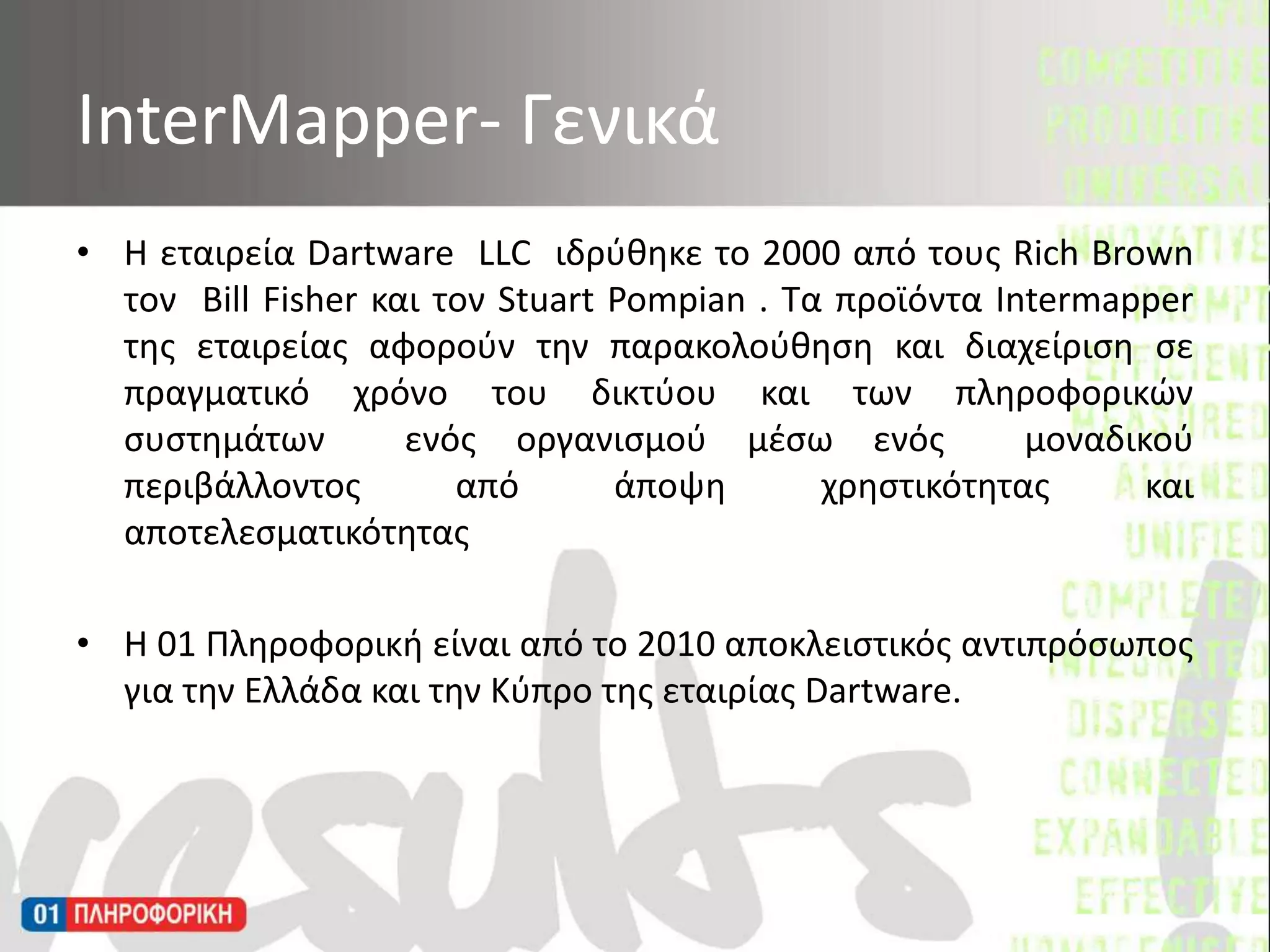 Η εταιρεία DartwareLLC  ιδρύθηκε το 2000 από τους Rich Brown  τον  Bill Fisher και τον Stuart Pompian. Τα προϊόντα Intermapperτης εταιρείας αφορούν την παρακολούθηση και διαχείριση σε πραγματικό χρόνο του δικτύου και των πληροφορικών συστημάτων  ενός οργανισμού μέσω ενός  μοναδικού περιβάλλοντος από άποψη χρηστικότητας και  αποτελεσματικότητας Η 01 Πληροφορική είναι από το 2010 αποκλειστικός αντιπρόσωπος για την Ελλάδα και την Κύπρο της εταιρίας Dartware. InterMapper- Γενικά