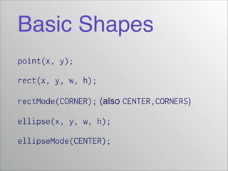 Basic Shapes
point(x, y);
rect(x, y, w, h);
rectMode(CORNER); (also CENTER,CORNERS)!
ellipse(x, y, w, h);
ellipseMode(CENTER);

 