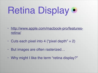 Retina Display
•

http://www.apple.com/macbook-pro/featuresretina/!

•

Cuts each pixel into 4 (“pixel depth” = 2)!

•

But images are often rasterized…!

•

Why might I like the term “retina display?”

 