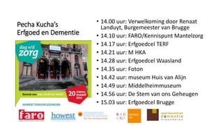 Pecha Kucha’s
Erfgoed en Dementie
• 14.00 uur: Verwelkoming door Renaat
Landuyt, Burgemeester van Brugge
• 14.10 uur: FARO/Kennispunt Mantelzorg
• 14.17 uur: Erfgoedcel TERF
• 14.21 uur: M HKA
• 14.28 uur: Erfgoedcel Waasland
• 14.35 uur: Foton
• 14.42 uur: museum Huis van Alijn
• 14.49 uur: Middelheimmuseum
• 14.56 uur: De Stem van ons Geheugen
• 15.03 uur: Erfgoedcel Brugge
 
