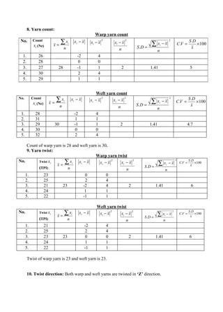 8. Yarn count:
                                                                  Warp yarn count
 No.       Count
           xi (Ne)          x=
                               ∑x         i       xi − x        xi − x
                                                                         2
                                                                                     xi − x
                                                                                               2
                                                                                                                    ∑ x −x  i
                                                                                                                                         2
                                                                                                                                                     C.V =
                                                                                                                                                              S .D
                                                                                                                                                                   × 100
                                     n                                                 n                   S .D =                                               x
                                                                                                                        n
  1.           26                                  -2               4
  2.           28                                   0               0
  3.           27             28                   -1               1                      2                        1.41                                       5
  4.           30                                   2               4
  5.           29                                   1               1


                                                                    Weft yarn count
No.        Count
            xi (Ne)        x=
                              ∑x     i        xi − x            xi − x
                                                                       2
                                                                            xi − x
                                                                                   2
                                                                                                                    ∑x     i    −x
                                                                                                                                         2
                                                                                                                                                 C.V =
                                                                                                                                                              S .D
                                                                                                                                                                   × 100
                                 n                                                     n                   S .D =                                               x
                                                                                                                        n
 1.          28                                   -2               4
 2.          31                                    1               1
 3.          29             30                    -1               1                    2                           1.41                                  4.7
 4.          30                                    0               0
 5.          32                                    2               4

    Count of warp yarn is 28 and weft yarn is 30.
    9. Yarn twist:
                                          Warp yarn twist
No.       Twist xi
                    x=
                        ∑ x i xi − x         xi − x
                                                    2
                                                      xi − x
                                                             2
                                                                                                                           ∑x        i   −x
                                                                                                                                                 2
                                                                                                                                                      C.V =
                                                                                                                                                              S .D
                                                                                                                                                                x
                                                                                                                                                                   ×100
          (TPI)           n                                                                                    S .D =
                                                         n                                                                       n
      1.              23                                  0                  0
      2.              25                                  2                  4
      3.              21             23                  -2                  4                     2                    1.41                                   6
      4.              24                                  1                  1
      5.              22                                 -1                  1

                                                                   Weft yarn twist
No.             Twist xi
                             x=
                                ∑x            i        xi − x          xi − x
                                                                                 2
                                                                                           xi − x
                                                                                                       2
                                                                                                                        ∑ x −x   i
                                                                                                                                             2
                                                                                                                                                      C.V =
                                                                                                                                                              S .D
                                                                                                                                                                x
                                                                                                                                                                   ×100
                (TPI)                                                                                          S .D =
                                         n                                                     n                                n
      1.              21                                   -2                4
      2.              25                                    2                4
      3.              23             23                     0                0                     2                    1.41                                  6
      4.              24                                    1                1
      5.              22                                   -1                1

       Twist of warp yarn is 23 and weft yarn is 23.


       10. Twist direction: Both warp and weft yarns are twisted in ‘Z’ direction.
 
